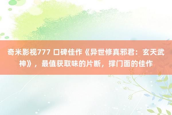 奇米影视777 口碑佳作《异世修真邪君：玄天武神》，最值获取味的片断，撑门面的佳作