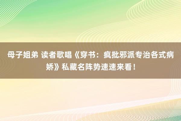 母子姐弟 读者歌唱《穿书：疯批邪派专治各式病娇》私藏名阵势速速来看！