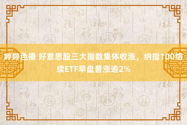 婷婷色播 好意思股三大指数集体收涨，纳指100络续ETF早盘普涨逾2%