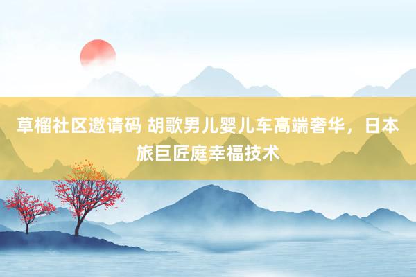 草榴社区邀请码 胡歌男儿婴儿车高端奢华，日本旅巨匠庭幸福技术