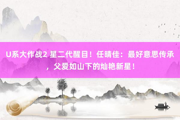 U系大作战2 星二代醒目！任晴佳：最好意思传承，父爱如山下的灿艳新星！