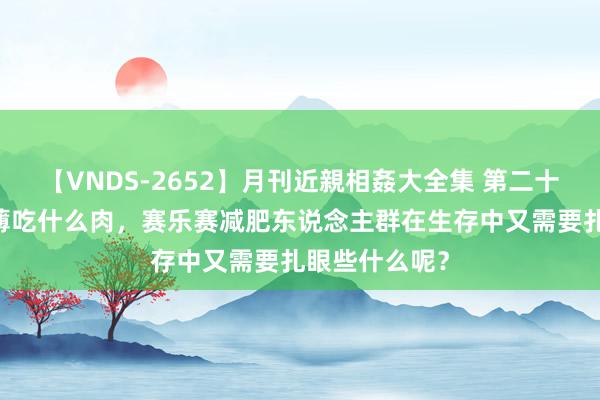 【VNDS-2652】月刊近親相姦大全集 第二十二巻 减肥淡薄吃什么肉，赛乐赛减肥东说念主群在生存中又需要扎眼些什么呢？