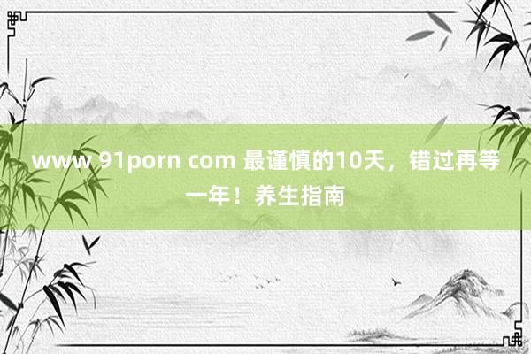 www 91porn com 最谨慎的10天，错过再等一年！养生指南