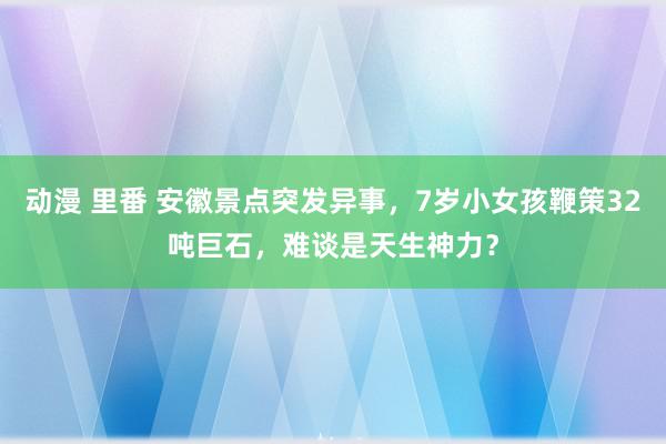 动漫 里番 安徽景点突发异事，7岁小女孩鞭策32吨巨石，难谈是天生神力？