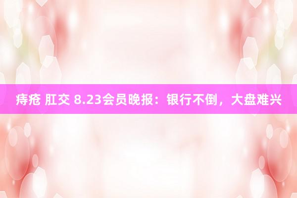 痔疮 肛交 8.23会员晚报：银行不倒，大盘难兴