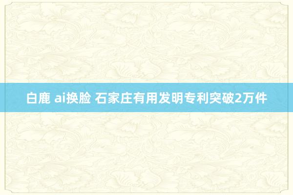 白鹿 ai换脸 石家庄有用发明专利突破2万件