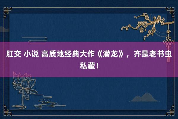 肛交 小说 高质地经典大作《潜龙》，齐是老书虫私藏！