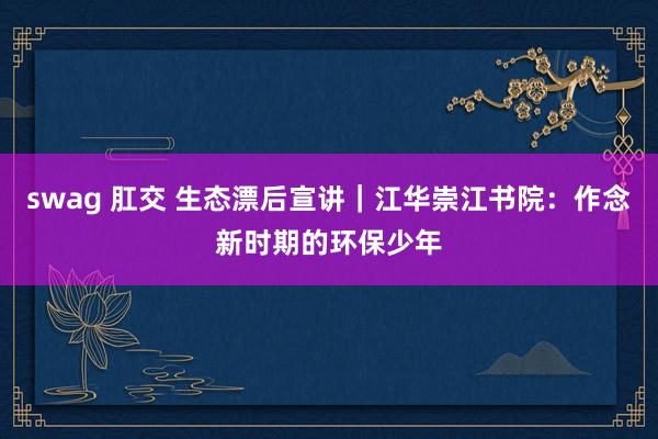 swag 肛交 生态漂后宣讲｜江华崇江书院：作念新时期的环保少年