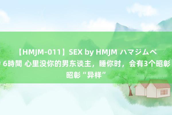 【HMJM-011】SEX by HMJM ハマジムベスト09 6時間 心里没你的男东谈主，睡你时，会有3个昭彰“异样”