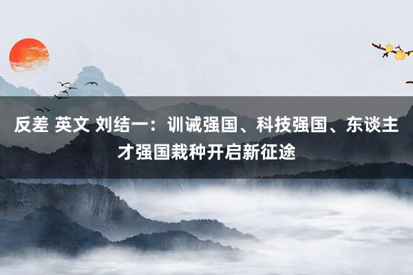 反差 英文 刘结一：训诫强国、科技强国、东谈主才强国栽种开启新征途