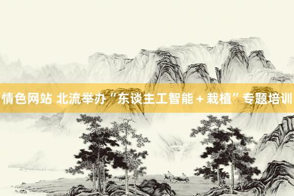 情色网站 北流举办“东谈主工智能＋栽植”专题培训