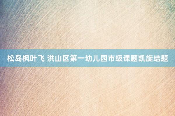 松岛枫叶飞 洪山区第一幼儿园市级课题凯旋结题