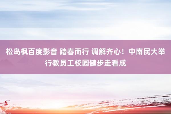 松岛枫百度影音 踏春而行 调解齐心！中南民大举行教员工校园健步走看成