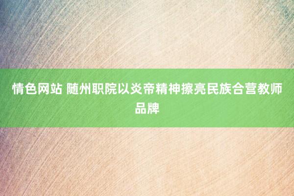 情色网站 随州职院以炎帝精神擦亮民族合营教师品牌