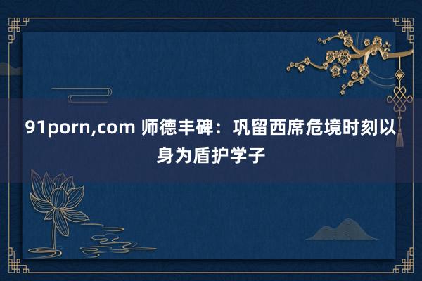 91porn,com 师德丰碑：巩留西席危境时刻以身为盾护学子