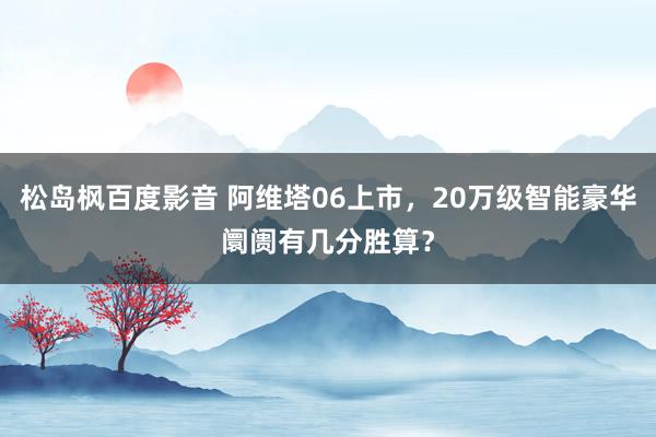 松岛枫百度影音 阿维塔06上市，20万级智能豪华阛阓有几分胜算？