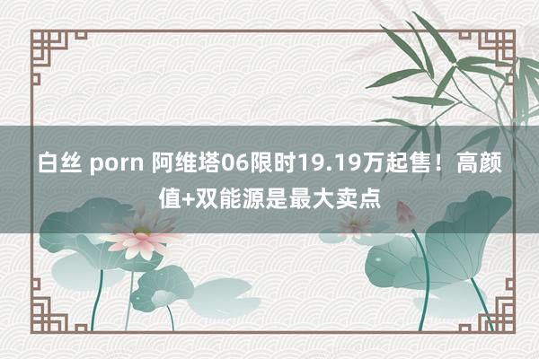 白丝 porn 阿维塔06限时19.19万起售！高颜值+双能源是最大卖点