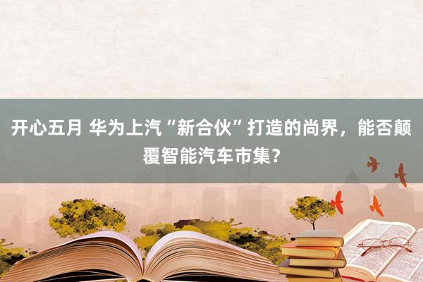 开心五月 华为上汽“新合伙”打造的尚界，能否颠覆智能汽车市集？
