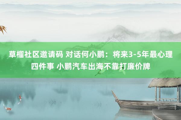 草榴社区邀请码 对话何小鹏：将来3-5年最心理四件事 小鹏汽车出海不靠打廉价牌