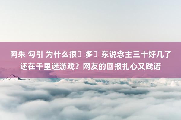 阿朱 勾引 为什么很‬多‬东说念主三十好几了还在千里迷游戏？网友的回报扎心又践诺