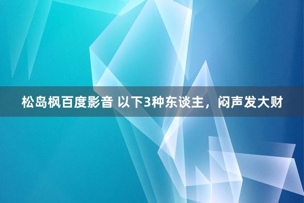 松岛枫百度影音 以下3种东谈主，闷声发大财