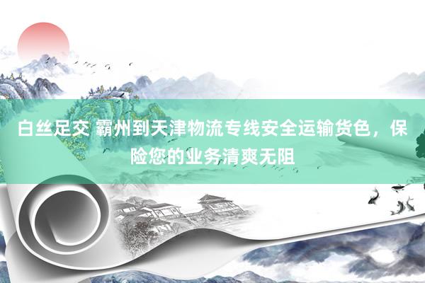 白丝足交 霸州到天津物流专线安全运输货色，保险您的业务清爽无阻