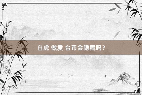 白虎 做爱 台币会隐藏吗？