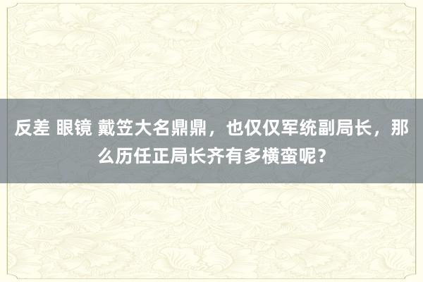 反差 眼镜 戴笠大名鼎鼎，也仅仅军统副局长，那么历任正局长齐有多横蛮呢？