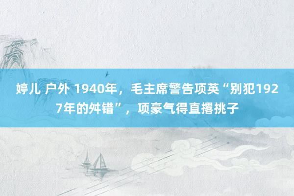 婷儿 户外 1940年，毛主席警告项英“别犯1927年的舛错”，项豪气得直撂挑子