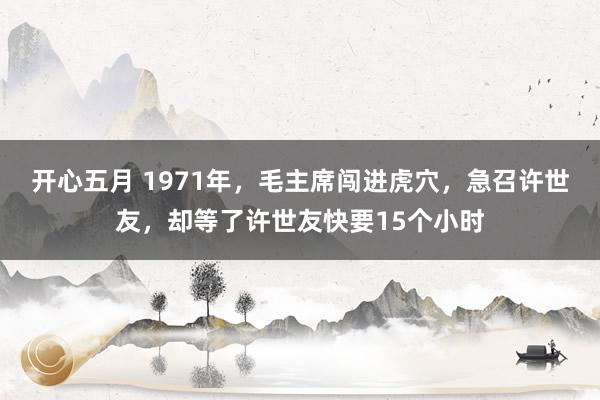 开心五月 1971年，毛主席闯进虎穴，急召许世友，却等了许世友快要15个小时