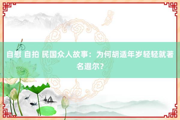 自慰 自拍 民国众人故事：为何胡适年岁轻轻就著名遐尔？