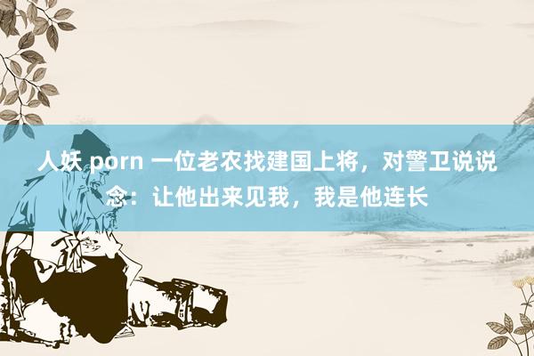 人妖 porn 一位老农找建国上将，对警卫说说念：让他出来见我，我是他连长
