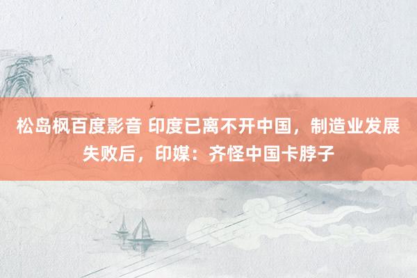 松岛枫百度影音 印度已离不开中国，制造业发展失败后，印媒：齐怪中国卡脖子