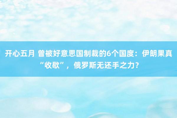 开心五月 曾被好意思国制裁的6个国度：伊朗果真“收歇”，俄罗斯无还手之力？