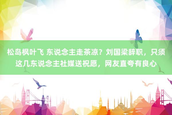 松岛枫叶飞 东说念主走茶凉？刘国梁辞职，只须这几东说念主社媒送祝愿，网友直夸有良心