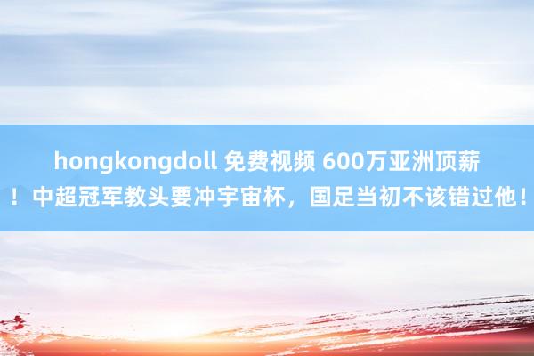 hongkongdoll 免费视频 600万亚洲顶薪！中超冠军教头要冲宇宙杯，国足当初不该错过他！