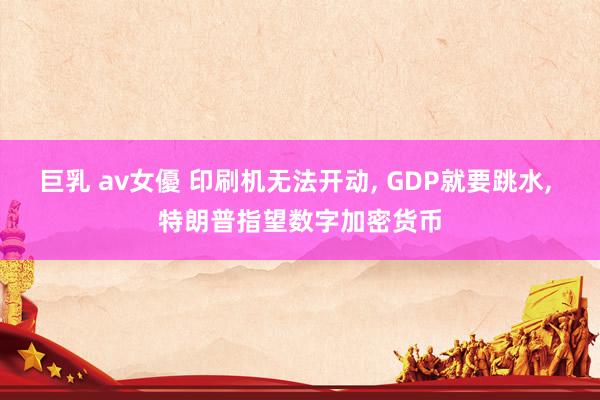 巨乳 av女優 印刷机无法开动, GDP就要跳水, 特朗普指望数字加密货币