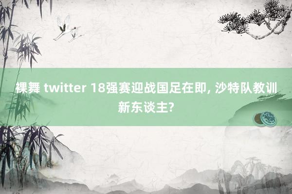 裸舞 twitter 18强赛迎战国足在即, 沙特队教训新东谈主?
