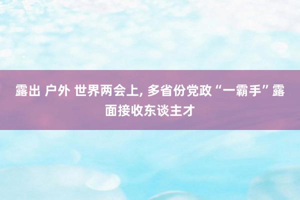 露出 户外 世界两会上, 多省份党政“一霸手”露面接收东谈主才