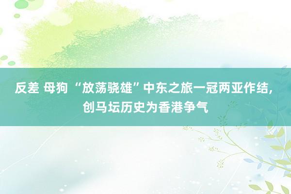 反差 母狗 “放荡骁雄”中东之旅一冠两亚作结, 创马坛历史为香港争气
