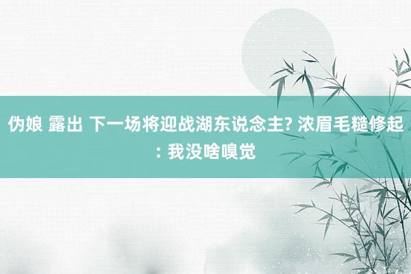 伪娘 露出 下一场将迎战湖东说念主? 浓眉毛糙修起: 我没啥嗅觉