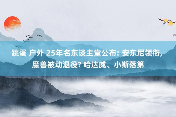 跳蛋 户外 25年名东谈主堂公布: 安东尼领衔, 魔兽被动退役? 哈达威、小斯落第