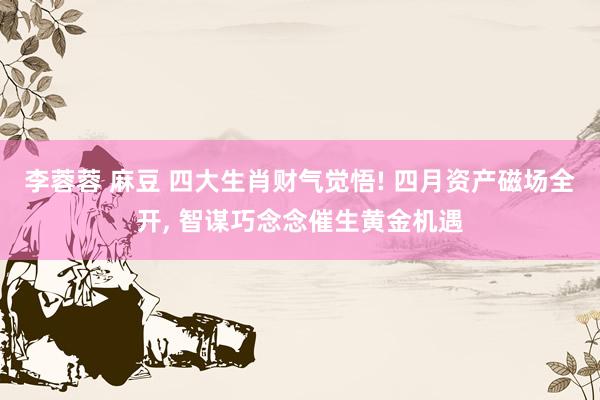 李蓉蓉 麻豆 四大生肖财气觉悟! 四月资产磁场全开, 智谋巧念念催生黄金机遇