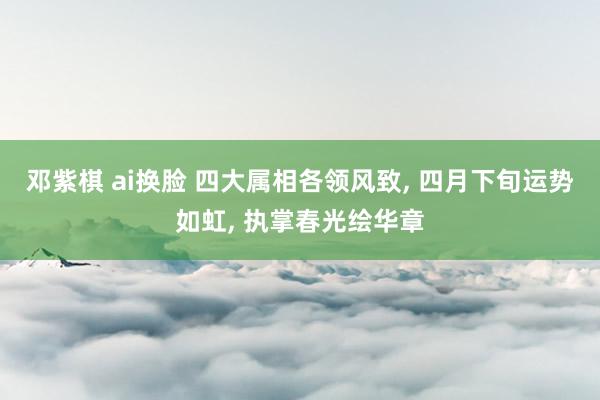 邓紫棋 ai换脸 四大属相各领风致, 四月下旬运势如虹, 执掌春光绘华章