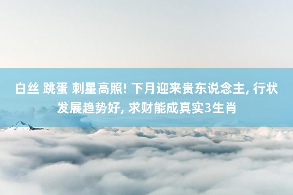白丝 跳蛋 刺星高照! 下月迎来贵东说念主, 行状发展趋势好, 求财能成真实3生肖