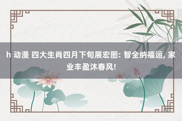 h 动漫 四大生肖四月下旬展宏图: 智全纳福运, 家业丰盈沐春风!