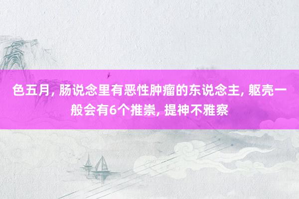色五月, 肠说念里有恶性肿瘤的东说念主, 躯壳一般会有6个推崇, 提神不雅察