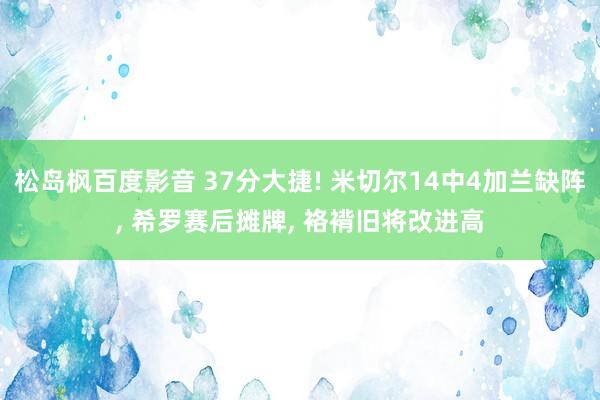 松岛枫百度影音 37分大捷! 米切尔14中4加兰缺阵, 希罗赛后摊牌, 袼褙旧将改进高