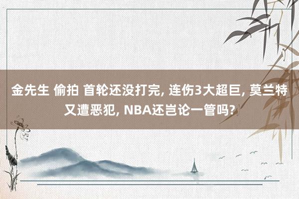金先生 偷拍 首轮还没打完, 连伤3大超巨, 莫兰特又遭恶犯, NBA还岂论一管吗?