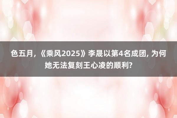 色五月, 《乘风2025》李晟以第4名成团, 为何她无法复刻王心凌的顺利?